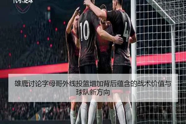 雄鹿讨论字母哥外线投篮增加背后蕴含的战术价值与球队新方向 | pg