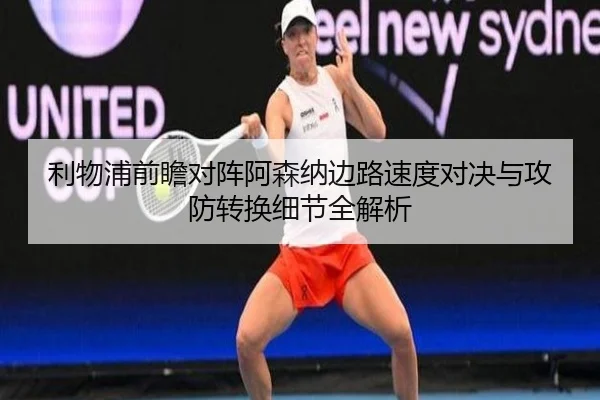 利物浦前瞻对阵阿森纳边路速度对决与攻防转换细节全解析